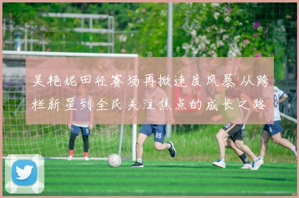 吴艳妮田径赛场再掀速度风暴 从跨栏新星到全民关注焦点的成长之路