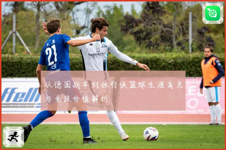 从德国战车到独行侠篮球生涯高光与竞技价值解析