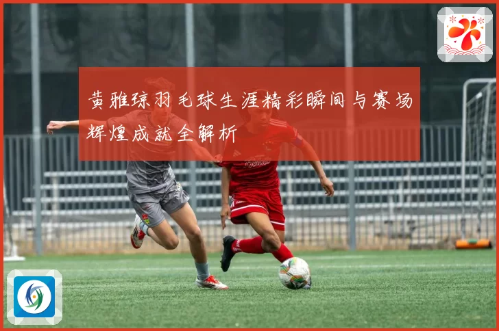 黄雅琼羽毛球生涯精彩瞬间与赛场辉煌成就全解析