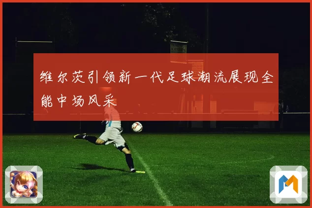 维尔茨引领新一代足球潮流展现全能中场风采