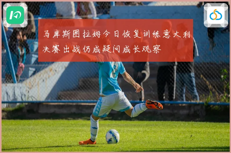 马库斯图拉姆今日恢复训练意大利决赛出战仍成疑问成长观察