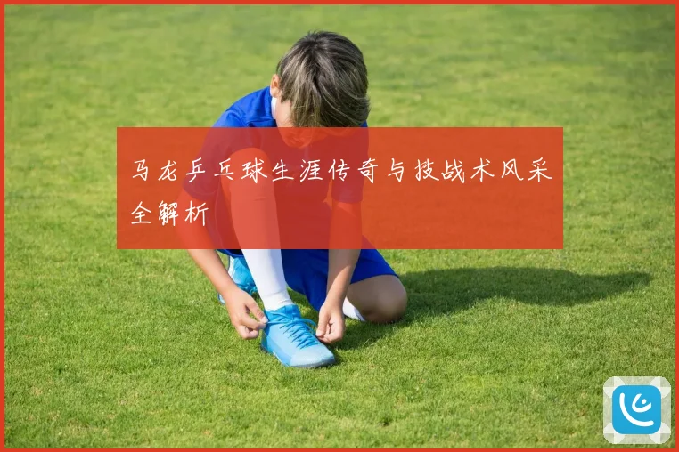 马龙乒乓球生涯传奇与技战术风采全解析