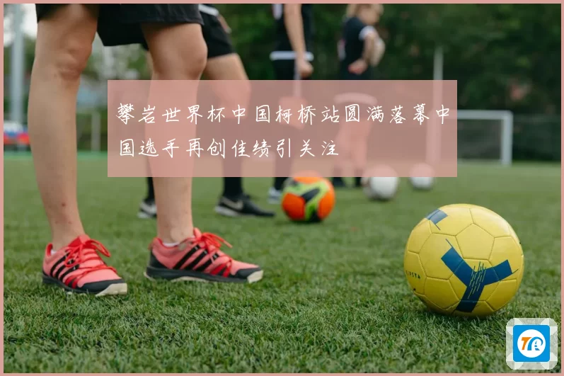 攀岩世界杯中国柯桥站圆满落幕中国选手再创佳绩引关注