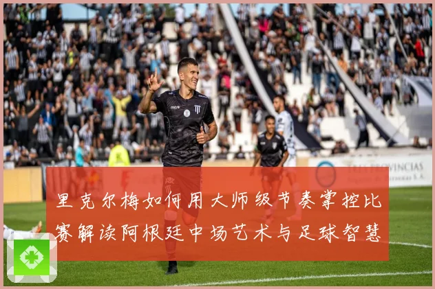 里克尔梅如何用大师级节奏掌控比赛解读阿根廷中场艺术与足球智慧传承