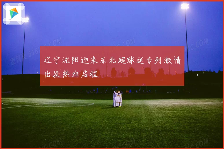辽宁沈阳迎来东北超球迷专列激情出发热血启程