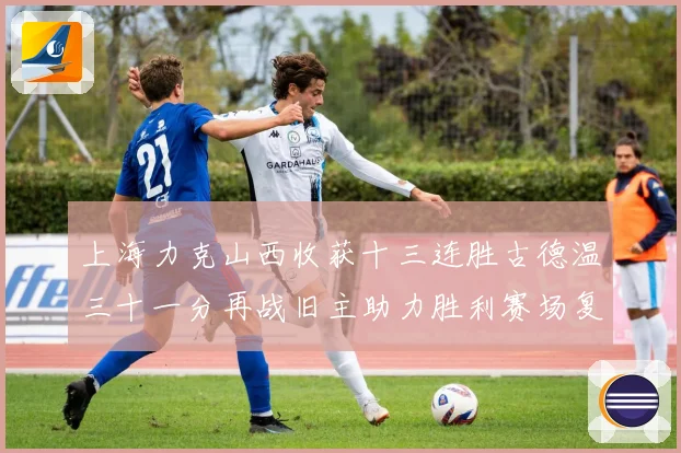 上海力克山西收获十三连胜古德温三十一分再战旧主助力胜利赛场复盘