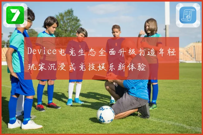 Device电竞生态全面升级打造年轻玩家沉浸式竞技娱乐新体验