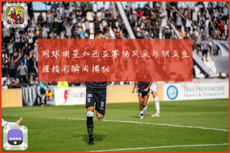 网球明星加西亚赛场风采与职业生涯精彩瞬间揭秘