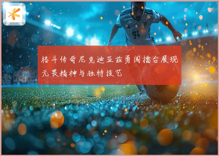格斗传奇尼克迪亚兹勇闯擂台展现无畏精神与独特技艺