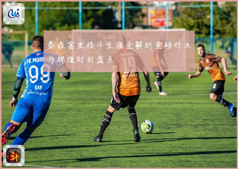 泰森富里格斗生涯全解析重磅对决与辉煌时刻盘点