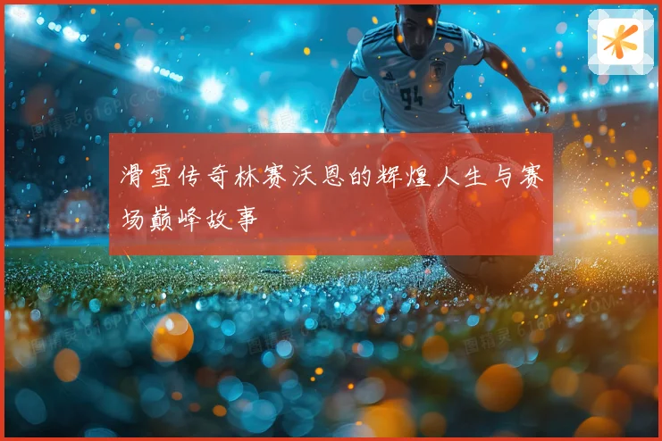 滑雪传奇林赛沃恩的辉煌人生与赛场巅峰故事