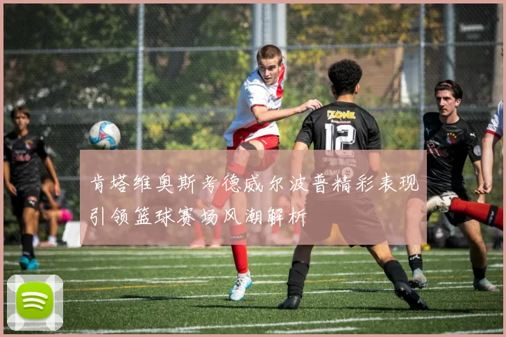 肯塔维奥斯考德威尔波普精彩表现引领篮球赛场风潮解析