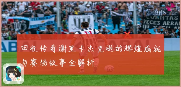 田径传奇谢里卡杰克逊的辉煌成就与赛场故事全解析