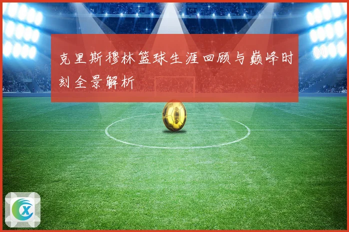 克里斯穆林篮球生涯回顾与巅峰时刻全景解析