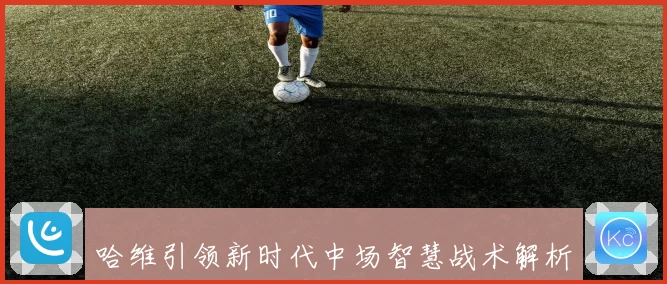 哈维引领新时代中场智慧战术解析与足球哲学探讨