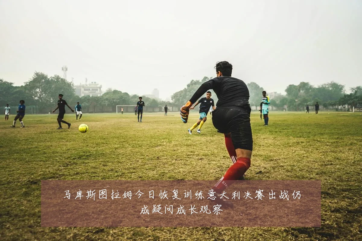 马库斯图拉姆今日恢复训练意大利决赛出战仍成疑问成长观察