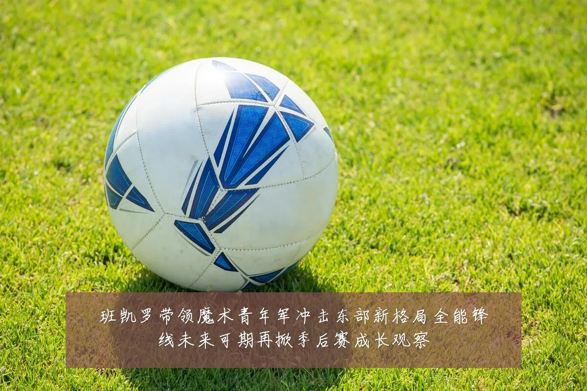 班凯罗带领魔术青年军冲击东部新格局全能锋线未来可期再掀季后赛成长观察