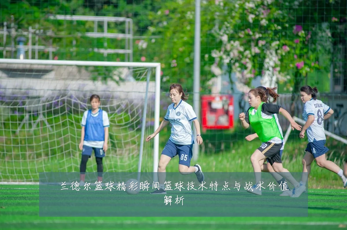 兰德尔篮球精彩瞬间篮球技术特点与战术价值解析